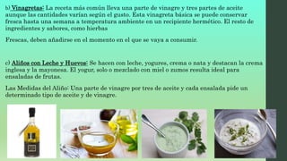 b) Vinagretas: La receta más común lleva una parte de vinagre y tres partes de aceite
aunque las cantidades varían según el gusto. Esta vinagreta básica se puede conservar
fresca hasta una semana a temperatura ambiente en un recipiente hermético. El resto de
ingredientes y sabores, como hierbas
Frescas, deben añadirse en el momento en el que se vaya a consumir.
c) Aliños con Leche y Huevos: Se hacen con leche, yogures, crema o nata y destacan la crema
inglesa y la mayonesa. El yogur, solo o mezclado con miel o zumos resulta ideal para
ensaladas de frutas.
Las Medidas del Aliño: Una parte de vinagre por tres de aceite y cada ensalada pide un
determinado tipo de aceite y de vinagre.
 
