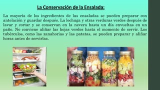 La mayoría de los ingredientes de las ensaladas se pueden preparar con
antelación y guardar después. La lechuga y otras verduras verdes después de
lavar y cortar y se conservan en la nevera hasta un día envueltas en un
paño. No conviene aliñar las hojas verdes hasta el momento de servir. Los
tubérculos, como las zanahorias y las patatas, se pueden preparar y aliñar
horas antes de servirlas.
La Conservación de la Ensalada:
 