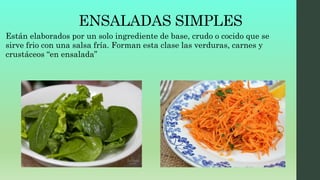 ENSALADAS SIMPLES
Están elaborados por un solo ingrediente de base, crudo o cocido que se
sirve frio con una salsa fría. Forman esta clase las verduras, carnes y
crustáceos “en ensalada”
 