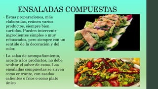 ENSALADAS COMPUESTAS
• Estas preparaciones, más
elaboradas, reúnen varios
productos, siempre bien
surtidos. Pueden intervenir
ingredientes simples o muy
rebuscados, pero siempre con un
sentido de la decoración y del
color.
• La salsa de acompañamiento,
acorde a los productos, no debe
ocultar el sabor de estos. Las
ensaladas compuestas se sirven
como entrante, con asados
calientes o fríos o como plato
único
 