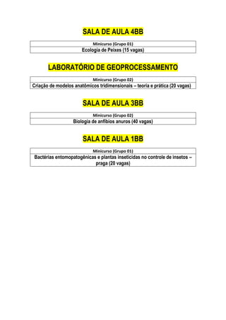 SALA DE AULA 4BB
Minicurso (Grupo 01)
Ecologia de Peixes (15 vagas)
LABORATÓRIO DE GEOPROCESSAMENTO
Minicurso (Grupo 02)
Criação de modelos anatômicos tridimensionais – teoria e prática (20 vagas)
SALA DE AULA 3BB
Minicurso (Grupo 02)
Biologia de anfíbios anuros (40 vagas)
SALA DE AULA 1BB
Minicurso (Grupo 01)
Bactérias entomopatogênicas e plantas inseticidas no controle de insetos –
praga (20 vagas)
 