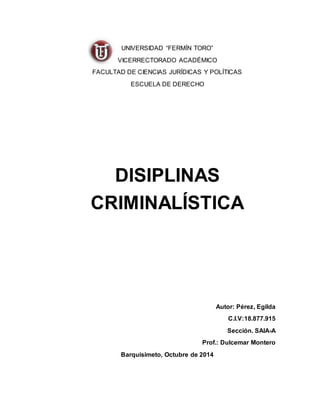 UNIVERSIDAD “FERMÍN TORO” 
VICERRECTORADO ACADÉMICO 
FACULTAD DE CIENCIAS JURÍDICAS Y POLÍTICAS 
ESCUELA DE DERECHO 
DISIPLINAS 
CRIMINALÍSTICA 
Autor: Pérez, Egilda 
C.I.V:18.877.915 
Sección. SAIA-A 
Prof.: Dulcemar Montero 
Barquisimeto, Octubre de 2014 
 