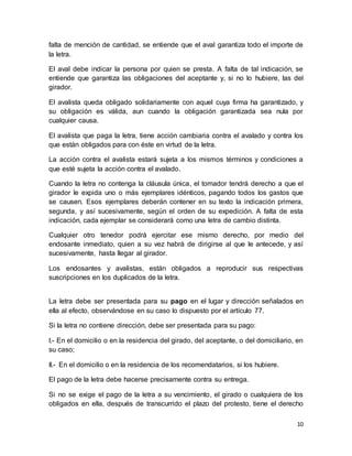 falta de mención de cantidad, se entiende que el aval garantiza todo el importe de 
la letra. 
El aval debe indicar la persona por quien se presta. A falta de tal indicación, se 
entiende que garantiza las obligaciones del aceptante y, si no lo hubiere, las del 
girador. 
El avalista queda obligado solidariamente con aquel cuya firma ha garantizado, y 
su obligación es válida, aun cuando la obligación garantizada sea nula por 
cualquier causa. 
El avalista que paga la letra, tiene acción cambiaria contra el avalado y contra los 
que están obligados para con éste en virtud de la letra. 
La acción contra el avalista estará sujeta a los mismos términos y condiciones a 
que esté sujeta la acción contra el avalado. 
Cuando la letra no contenga la cláusula única, el tomador tendrá derecho a que el 
girador le expida uno o más ejemplares idénticos, pagando todos los gastos que 
se causen. Esos ejemplares deberán contener en su texto la indicación primera, 
segunda, y así sucesivamente, según el orden de su expedición. A falta de esta 
indicación, cada ejemplar se considerará como una letra de cambio distinta. 
Cualquier otro tenedor podrá ejercitar ese mismo derecho, por medio del 
endosante inmediato, quien a su vez habrá de dirigirse al que le antecede, y así 
sucesivamente, hasta llegar al girador. 
Los endosantes y avalistas, están obligados a reproducir sus respectivas 
suscripciones en los duplicados de la letra. 
La letra debe ser presentada para su pago en el lugar y dirección señalados en 
ella al efecto, observándose en su caso lo dispuesto por el artículo 77. 
10 
Si la letra no contiene dirección, debe ser presentada para su pago: 
I.- En el domicilio o en la residencia del girado, del aceptante, o del domiciliario, en 
su caso; 
II.- En el domicilio o en la residencia de los recomendatarios, si los hubiere. 
El pago de la letra debe hacerse precisamente contra su entrega. 
Si no se exige el pago de la letra a su vencimiento, el girado o cualquiera de los 
obligados en ella, después de transcurrido el plazo del protesto, tiene el derecho 
 