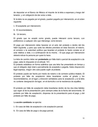 de depositar en el Banco de México el importe de la letra a expensas y riesgo del 
tenedor, y sin obligación de dar aviso a éste. 
Si la letra no es pagada por el girado, pueden pagarla por intervención, en el orden 
siguiente: 
11 
I.- El aceptante por intervención; 
II.- El recomendatario; 
III.- Un tercero. 
El girado que no aceptó como girado, puede intervenir como tercero, con 
preferencia a cualquier otro que intervenga como tercero 
El pago por intervención debe hacerse en el acto del protesto o dentro del día 
hábil siguiente, y para que surta los efectos previstos en ésta Sección, el notario, 
el corredor o la autoridad política que levanten el protesto lo harán constar en el 
acta relativa a éste, o a continuación de la misma. - El que paga por intervención 
deberá indicar la persona por quien lo hace. 
La letra de cambio debe ser protestada por falta total o parcial de aceptación o de 
pago, salvo lo dispuesto en el artículo 141. 
El protesto establece en forma auténtica que una letra fue presentada en tiempo y 
que el obligado dejó total o parcialmente de aceptarla o pagarla. Salvo disposi ción 
legal expresa, ningún otro acto puede suplir al protesto. 
El protesto puede ser hecho por medio de notario o de corredor público titulado. El 
protesto por falta de aceptación debe levantarse contra el girado y los 
recomendatarios, en el lugar y dirección señalados para la aceptación, y si la letra 
no contiene designación de lugar, en el domicilio o en la residencia de aquéllos. 
El protesto por falta de aceptación debe levantarse dentro de los dos días hábiles 
que sigan al de la presentación; pero siempre antes de la fecha del vencimiento. El 
protesto por falta de aceptación, dispensa de la presentación para el pago, y del 
protesto por falta de pago. 
La acción cambiaria se ejercita: 
I.- En caso de falta de aceptación o de aceptación parcial; 
II.- En caso de falta de pago o de pago parcial; 
 