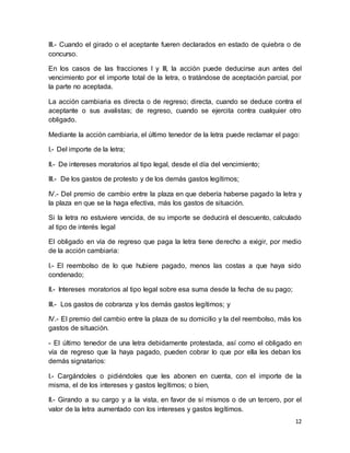 III.- Cuando el girado o el aceptante fueren declarados en estado de quiebra o de 
concurso. 
En los casos de las fracciones I y III, la acción puede deducirse aun antes del 
vencimiento por el importe total de la letra, o tratándose de aceptación parcial, por 
la parte no aceptada. 
La acción cambiaria es directa o de regreso; directa, cuando se deduce contra el 
aceptante o sus avalistas; de regreso, cuando se ejercita contra cualquier otro 
obligado. 
Mediante la acción cambiaria, el último tenedor de la letra puede reclamar el pago: 
12 
I.- Del importe de la letra; 
II.- De intereses moratorios al tipo legal, desde el día del vencimiento; 
III.- De los gastos de protesto y de los demás gastos legítimos; 
IV.- Del premio de cambio entre la plaza en que debería haberse pagado la letra y 
la plaza en que se la haga efectiva, más los gastos de situación. 
Si la letra no estuviere vencida, de su importe se deducirá el descuento, calculado 
al tipo de interés legal 
El obligado en vía de regreso que paga la letra tiene derecho a exigir, por medio 
de la acción cambiaria: 
I.- El reembolso de lo que hubiere pagado, menos las costas a que haya sido 
condenado; 
II.- Intereses moratorios al tipo legal sobre esa suma desde la fecha de su pago; 
III.- Los gastos de cobranza y los demás gastos legítimos; y 
IV.- El premio del cambio entre la plaza de su domicilio y la del reembolso, más los 
gastos de situación. 
- El último tenedor de una letra debidamente protestada, así como el obligado en 
vía de regreso que la haya pagado, pueden cobrar lo que por ella les deban los 
demás signatarios: 
I.- Cargándoles o pidiéndoles que les abonen en cuenta, con el importe de la 
misma, el de los intereses y gastos legítimos; o bien, 
II.- Girando a su cargo y a la vista, en favor de sí mismos o de un tercero, por el 
valor de la letra aumentado con los intereses y gastos legítimos. 
 