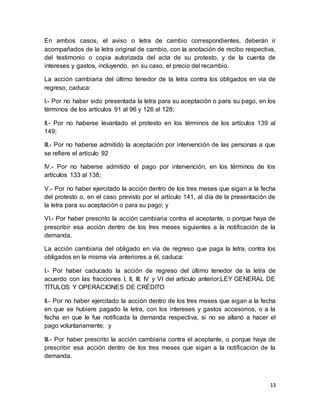 En ambos casos, el aviso o letra de cambio correspondientes, deberán ir 
acompañados de la letra original de cambio, con la anotación de recibo respectiva, 
del testimonio o copia autorizada del acta de su protesto, y de la cuenta de 
intereses y gastos, incluyendo, en su caso, el precio del recambio. 
La acción cambiaria del último tenedor de la letra contra los obligados en vía de 
regreso, caduca: 
I.- Por no haber sido presentada la letra para su aceptación o para su pago, en los 
términos de los artículos 91 al 96 y 126 al 128; 
II.- Por no haberse levantado el protesto en los términos de los artículos 139 al 
149; 
III.- Por no haberse admitido la aceptación por intervención de las personas a que 
se refiere el artículo 92 
IV.- Por no haberse admitido el pago por intervención, en los términos de los 
artículos 133 al 138; 
V.- Por no haber ejercitado la acción dentro de los tres meses que sigan a la fecha 
del protesto o, en el caso previsto por el artículo 141, al día de la presentación de 
la letra para su aceptación o para su pago; y 
VI.- Por haber prescrito la acción cambiaria contra el aceptante, o porque haya de 
prescribir esa acción dentro de los tres meses siguientes a la notificación de la 
demanda. 
La acción cambiaria del obligado en vía de regreso que paga la letra, contra los 
obligados en la misma vía anteriores a él, caduca: 
I.- Por haber caducado la acción de regreso del último tenedor de la letra de 
acuerdo con las fracciones I, II, III, IV y VI del artículo anterior;LEY GENERAL DE 
TÍTULOS Y OPERACIONES DE CRÉDITO 
II.- Por no haber ejercitado la acción dentro de los tres meses que sigan a la fecha 
en que se hubiere pagado la letra, con los intereses y gastos accesorios, o a la 
fecha en que le fue notificada la demanda respectiva, si no se allanó a hacer el 
pago voluntariamente; y 
III.- Por haber prescrito la acción cambiaria contra el aceptante, o porque haya de 
prescribir esa acción dentro de los tres meses que sigan a la notificación de la 
demanda. 
13 
 