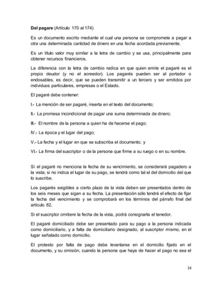 14 
Del pagare (Artículo 170 al 174) 
Es un documento escrito mediante el cual una persona se compromete a pagar a 
otra una determinada cantidad de dinero en una fecha acordada previamente. 
Es un título valor muy similar a la letra de cambio y se usa, principalmente para 
obtener recursos financieros. 
La diferencia con la letra de cambio radica en que quien emi te el pagaré es el 
propio deudor (y no el acreedor). Los pagarés pueden ser al portador o 
endosables, es decir, que se pueden transmitir a un tercero y ser emitidos por 
individuos particulares, empresas o el Estado. 
El pagaré debe contener: 
I.- La mención de ser pagaré, inserta en el texto del documento; 
II.- La promesa incondicional de pagar una suma determinada de dinero; 
III.- El nombre de la persona a quien ha de hacerse el pago; 
IV.- La época y el lugar del pago; 
V.- La fecha y el lugar en que se subscriba el documento; y 
VI.- La firma del suscriptor o de la persona que firme a su ruego o en su nombre. 
Si el pagaré no menciona la fecha de su vencimiento, se considerará pagadero a 
la vista; si no indica el lugar de su pago, se tendrá como tal el del domicilio del que 
lo suscribe. 
Los pagarés exigibles a cierto plazo de la vista deben ser presentados dentro de 
los seis meses que sigan a su fecha. La presentación sólo tendrá el efecto de fijar 
la fecha del vencimiento y se comprobará en los términos del párrafo final del 
artículo 82. 
Si el suscriptor omitiere la fecha de la vista, podrá consignarla el tenedor. 
El pagaré domiciliado debe ser presentado para su pago a la persona indicada 
como domiciliario, y a falta de domiciliario designado, al suscriptor mismo, en el 
lugar señalado como domicilio. 
El protesto por falta de pago debe levantarse en el domicilio fijado en el 
documento, y su omisión, cuando la persona que haya de hacer el pago no sea el 
 