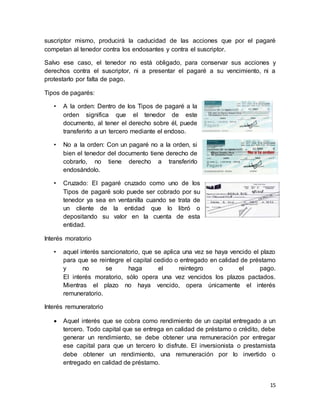 suscriptor mismo, producirá la caducidad de las acciones que por el pagaré 
competan al tenedor contra los endosantes y contra el suscriptor. 
Salvo ese caso, el tenedor no está obligado, para conservar sus acciones y 
derechos contra el suscriptor, ni a presentar el pagaré a su vencimiento, ni a 
protestarlo por falta de pago. 
15 
Tipos de pagarés: 
• A la orden: Dentro de los Tipos de pagaré a la 
orden significa que el tenedor de este 
documento, al tener el derecho sobre él, puede 
transferirlo a un tercero mediante el endoso. 
• No a la orden: Con un pagaré no a la orden, si 
bien el tenedor del documento tiene derecho de 
cobrarlo, no tiene derecho a transferirlo 
endosándolo. 
• Cruzado: El pagaré cruzado como uno de los 
Tipos de pagaré solo puede ser cobrado por su 
tenedor ya sea en ventanilla cuando se trata de 
un cliente de la entidad que lo libró o 
depositando su valor en la cuenta de esta 
entidad. 
Interés moratorio 
• aquel interés sancionatorio, que se aplica una vez se haya vencido el plazo 
para que se reintegre el capital cedido o entregado en calidad de préstamo 
y no se haga el reintegro o el pago. 
El interés moratorio, sólo opera una vez vencidos los plazos pactados. 
Mientras el plazo no haya vencido, opera únicamente el interés 
remuneratorio. 
Interés remuneratorio 
 Aquel interés que se cobra como rendimiento de un capital entregado a un 
tercero. Todo capital que se entrega en calidad de préstamo o crédito, debe 
generar un rendimiento, se debe obtener una remuneración por entregar 
ese capital para que un tercero lo disfrute. El inversionista o prestamista 
debe obtener un rendimiento, una remuneración por lo invertido o 
entregado en calidad de préstamo. 
 