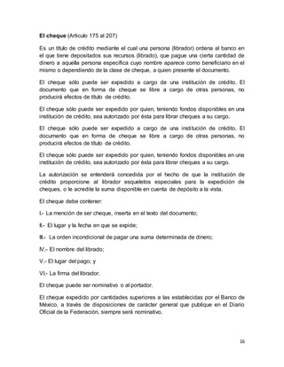 16 
El cheque (Articulo 175 al 207) 
Es un título de crédito mediante el cual una persona (librador) ordena al banco en 
el que tiene depositados sus recursos (librado), que pague una cierta cantidad de 
dinero a aquella persona específica cuyo nombre aparece como beneficiario en el 
mismo o dependiendo de la clase de cheque, a quien presente el documento. 
El cheque sólo puede ser expedido a cargo de una institución de crédito. El 
documento que en forma de cheque se libre a cargo de otras personas, no 
producirá efectos de título de crédito. 
El cheque sólo puede ser expedido por quien, teniendo fondos disponibles en una 
institución de crédito, sea autorizado por ésta para librar cheques a su cargo. 
El cheque sólo puede ser expedido a cargo de una insti tución de crédito. El 
documento que en forma de cheque se libre a cargo de otras personas, no 
producirá efectos de título de crédito. 
El cheque sólo puede ser expedido por quien, teniendo fondos disponibles en una 
institución de crédito, sea autorizado por ésta para librar cheques a su cargo. 
La autorización se entenderá concedida por el hecho de que la institución de 
crédito proporcione al librador esqueletos especiales para la expedición de 
cheques, o le acredite la suma disponible en cuenta de depósito a la vista. 
El cheque debe contener: 
I.- La mención de ser cheque, inserta en el texto del documento; 
II.- El lugar y la fecha en que se expide; 
III.- La orden incondicional de pagar una suma determinada de dinero; 
IV.- El nombre del librado; 
V.- El lugar del pago; y 
VI.- La firma del librador. 
El cheque puede ser nominativo o al portador. 
El cheque expedido por cantidades superiores a las establecidas por el Banco de 
México, a través de disposiciones de carácter general que publique en el Diario 
Oficial de la Federación, siempre será nominativo. 
 