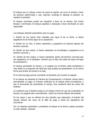 El cheque que no indique a favor de quién se expide, así como el emitido a favor 
de persona determinada y que, además, contenga la cláusula al portador, se 
reputará al portador. 
El cheque nominativo puede ser expedido a favor de un tercero, del mismo 
librador o del librado. El cheque expedido o endosado a favor del librado no será 
negociable. 
17 
Los cheques deberán presentarse para su pago: 
I.- Dentro de los quince días naturales que sigan al de su fecha, si fueren 
pagaderos en el mismo lugar de su expedición; 
II.- Dentro de un mes, si fueren expedidos y pagaderos en diversos lugares del 
territorio nacional; 
III.- Dentro de tres meses, si fueren expedidos en el extranjero y pagaderos en el 
territorio nacional; y 
IV.- Dentro de tres meses, si fueren expedidos dentro del territorio nacional para 
ser pagaderos en el extranjero, siempre que no fijen otro plazo las leyes del lugar 
de presentación. 
El cheque presentado en tiempo, y no pagado por el librado, debe protestarse a 
más tardar en el segundo día hábil que siga al plazo de presentación, en la misma 
forma que la letra de cambio a la vista. 
En el caso de pago parcial, el protesto se levantará por la parte no pagada. 
Si el cheque se presenta en Cámara de Compensación y el librado rehusa total o 
parcialmente su pago, la Cámara certificará en el cheque dicha circunstancia, y 
que el documento fue presentado en tiempo. Esa anotación hará las veces del 
protesto. 
La anotación que el librado ponga en el cheque mismo de que fue presentado en 
tiempo y no pagado total o parcialmente, surtirá los mismos efectos del protesto. 
En los casos a que se refieren los dos párrafos que anteceden, el tenedor del 
cheque deberá dar aviso de la falta de pago a todos los signatarios del 
documento. 
Por no haberse presentado o protestado el cheque en la forma y plazos previstos 
en este capítulo, caducan: 
 
