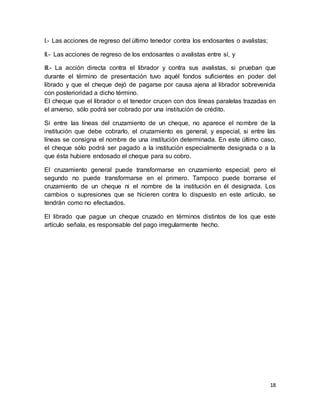 18 
I.- Las acciones de regreso del último tenedor contra los endosantes o avalistas; 
II.- Las acciones de regreso de los endosantes o avalistas entre sí, y 
III.- La acción directa contra el librador y contra sus avalistas, si prueban que 
durante el término de presentación tuvo aquél fondos suficientes en poder del 
librado y que el cheque dejó de pagarse por causa ajena al librador sobrevenida 
con posterioridad a dicho término. 
El cheque que el librador o el tenedor crucen con dos líneas paralelas trazadas en 
el anverso, sólo podrá ser cobrado por una institución de crédito. 
Si entre las líneas del cruzamiento de un cheque, no aparece el nombre de la 
institución que debe cobrarlo, el cruzamiento es general, y especial, si entre las 
líneas se consigna el nombre de una institución determinada. En este último caso, 
el cheque sólo podrá ser pagado a la institución especialmente designada o a la 
que ésta hubiere endosado el cheque para su cobro. 
El cruzamiento general puede transformarse en cruzamiento especial; pero el 
segundo no puede transformarse en el primero. Tampoco puede borrarse el 
cruzamiento de un cheque ni el nombre de la institución en él designada. Los 
cambios o supresiones que se hicieren contra lo dispuesto en este artículo, se 
tendrán como no efectuados. 
El librado que pague un cheque cruzado en términos distintos de los que este 
artículo señala, es responsable del pago irregularmente hecho. 
 