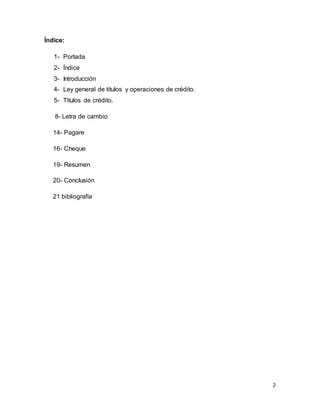 2 
Índice: 
1- Portada 
2- Índice 
3- Introducción 
4- Ley general de títulos y operaciones de crédito. 
5- Títulos de crédito. 
8- Letra de cambio 
14- Pagare 
16- Cheque 
19- Resumen 
20- Conclusión 
21 bibliografía 
 