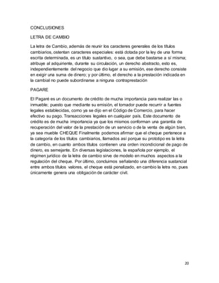 20 
CONCLUSIONES 
LETRA DE CAMBIO 
La letra de Cambio, además de reunir los caracteres generales de los títulos 
cambiarios, ostentan caracteres especiales: está dotada por la ley de una forma 
escrita determinada, es un título sustantivo, o sea, que debe bastarse a sí misma; 
atribuye al adquiriente, durante su circulación, un derecho abstracto, esto es, 
independientemente del negocio que dio lugar a su emisión, ese derecho consiste 
en exigir una suma de dinero; y por último, el derecho a la prestación indicada en 
la cambial no puede subordinarse a ninguna contraprestación 
PAGARE 
El Pagaré es un documento de crédito de mucha importancia para realizar las o 
inmueble; puesto que mediante su emisión, el tomador puede recurrir a fuentes 
legales establecidas, como ya se dijo en el Código de Comercio, para hacer 
efectivo su pago. Transacciones legales en cualquier país. Este documento de 
crédito es de mucha importancia ya que los mismos conforman una garantía de 
recuperación del valor de la prestación de un servicio o de la venta de algún bien, 
ya sea mueble CHEQUE Finalmente podemos afirmar que el cheque pertenece a 
la categoría de los títulos cambiarios, llamados así porque su prototipo es la letra 
de cambio, en cuanto ambos títulos contienen una orden incondicional de pago de 
dinero, es semejante. En diversas legislaciones, la española por ejemplo, el 
régimen jurídico de la letra de cambio sirve de modelo en muchos aspectos a la 
regulación del cheque. Por último, concluimos señalando una diferencia sustancial 
entre ambos títulos valores, el cheque está penalizado, en cambio la letra no, pues 
únicamente genera una obligación de carácter civil. 
 