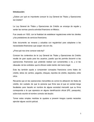 3 
Introducción: 
¿Sabes por qué es importante conocer la Ley General de Títulos y Operaciones 
de Crédito? 
La Ley General de Títulos y Operaciones de Crédito se encarga de regular y 
sentar las normas para la actividad financiera en México. 
Fue creada en 1932, con la finalidad de establecer regulaciones entre los clientes 
y los prestadores de servicios financieros. 
Este documento se renueva y actualiza con regularidad para adaptarse a las 
necesidades financieras que surgen día con día. 
¿Para qué nos sirve conocer esta ley? 
Conocer los contenidos de la Ley General de Títulos y Operaciones de Crédito 
resulta de gran ayuda para los usuarios, puesto que les permite discernir si las 
operaciones financieras que pretende realizar son convenientes o no, y si las 
cláusulas de los contratos que le ofrecen están dentro del marco legal. 
Esta ley también ayuda a comprender conceptos financieros como títulos de 
crédito, letras de cambio, pagarés, cheques, reportes de crédito, depósitos, entre 
otros. 
Recuerda que en las operaciones mercantiles es común la utilización de títulos de 
crédito, ten cuidado de que la persona que firme sea el que en verdad tenga 
facultades para hacerlo en nombre de alguna sociedad mercantil, que su firma 
corresponda a la que aparezca en alguna identificación oficial (IFE, pasaporte), 
sobre todo escribir el nombre correcto del deudor. 
Tomar estas simples medidas te ayudara a prevenir riesgos cuando necesites 
ejercitar alguna acción judicial. 
 