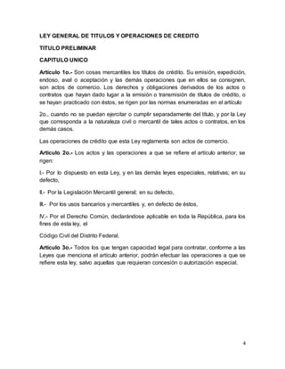 4 
LEY GENERAL DE TITULOS Y OPERACIONES DE CREDITO 
TITULO PRELIMINAR 
CAPITULO UNICO 
Artículo 1o.- Son cosas mercantiles los títulos de crédito. Su emisión, expedición, 
endoso, aval o aceptación y las demás operaciones que en ellos se consignen, 
son actos de comercio. Los derechos y obligaciones derivados de los actos o 
contratos que hayan dado lugar a la emisión o transmisión de títulos de crédito, o 
se hayan practicado con éstos, se rigen por las normas enumeradas en el artículo 
2o., cuando no se puedan ejercitar o cumplir separadamente del título, y por la Ley 
que corresponda a la naturaleza civil o mercantil de tales actos o contratos, en los 
demás casos. 
Las operaciones de crédito que esta Ley reglamenta son actos de comercio. 
Artículo 2o.- Los actos y las operaciones a que se refiere el artículo anterior, se 
rigen: 
I.- Por lo dispuesto en esta Ley, y en las demás leyes especiales, relativas; en su 
defecto, 
II.- Por la Legislación Mercantil general; en su defecto, 
III.- Por los usos bancarios y mercantiles y, en defecto de éstos, 
IV.- Por el Derecho Común, declarándose aplicable en toda la República, para los 
fines de esta ley, el 
Código Civil del Distrito Federal. 
Artículo 3o.- Todos los que tengan capacidad legal para contratar, conforme a las 
Leyes que menciona el artículo anterior, podrán efectuar las operaciones a que se 
refiere esta ley, salvo aquellas que requieran concesión o autorización especial. 
 