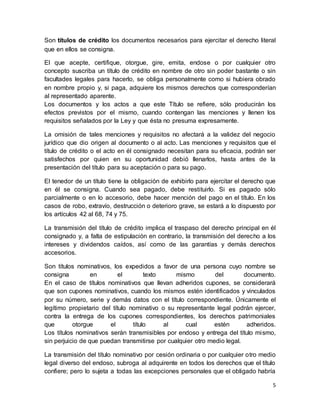 Son títulos de crédito los documentos necesarios para ejercitar el derecho literal 
que en ellos se consigna. 
El que acepte, certifique, otorgue, gire, emita, endose o por cualquier otro 
concepto suscriba un título de crédito en nombre de otro sin poder bastante o sin 
facultades legales para hacerlo, se obliga personalmente como si hubiera obrado 
en nombre propio y, si paga, adquiere los mismos derechos que corresponderían 
al representado aparente. 
Los documentos y los actos a que este Título se refiere, sólo producirán los 
efectos previstos por el mismo, cuando contengan las menciones y llenen los 
requisitos señalados por la Ley y que ésta no presuma expresamente. 
La omisión de tales menciones y requisitos no afectará a la validez del negocio 
jurídico que dio origen al documento o al acto. Las menciones y requisitos que el 
título de crédito o el acto en él consignado necesitan para su eficacia, podrán ser 
satisfechos por quien en su oportunidad debió llenarlos, hasta antes de la 
presentación del título para su aceptación o para su pago. 
El tenedor de un título tiene la obligación de exhibirlo para ejercitar el derecho que 
en él se consigna. Cuando sea pagado, debe restituirlo. Si es pagado sólo 
parcialmente o en lo accesorio, debe hacer mención del pago en el título. En los 
casos de robo, extravío, destrucción o deterioro grave, se estará a lo dispuesto por 
los artículos 42 al 68, 74 y 75. 
La transmisión del título de crédito implica el traspaso del derecho principal en él 
consignado y, a falta de estipulación en contrario, la transmisión del derecho a los 
intereses y dividendos caídos, así como de las garantías y demás derechos 
accesorios. 
Son títulos nominativos, los expedidos a favor de una persona cuyo nombre se 
consigna en el texto mismo del documento. 
En el caso de títulos nominativos que llevan adheridos cupones, se considerará 
que son cupones nominativos, cuando los mismos estén identificados y vinculados 
por su número, serie y demás datos con el título correspondiente. Únicamente el 
legítimo propietario del título nominativo o su representante legal podrán ejercer, 
contra la entrega de los cupones correspondientes, los derechos patrimoniales 
que otorgue el título al cual estén adheridos. 
Los títulos nominativos serán transmisibles por endoso y entrega del título mismo, 
sin perjuicio de que puedan transmitirse por cualquier otro medio legal. 
La transmisión del título nominativo por cesión ordinaria o por cualquier otro medio 
legal diverso del endoso, subroga al adquirente en todos los derechos que el título 
confiere; pero lo sujeta a todas las excepciones personales que el obligado habría 
5 
 