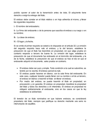 podido oponer al autor de la transmisión antes de ésta. El adquirente tiene 
derecho a exigir la entrega del título. 
El endoso debe constar en el título relativo o en hoja adherida al mismo, y llenar 
los siguientes requisitos: 
6 
I.- El nombre del endosatario; 
II.- La firma del endosante o de la persona que suscriba el endoso a su ruego o en 
su nombre; 
III.- La clase de endoso; 
IV.- El lugar y la fecha. 
Si se omite el primer requisito se estará a lo dispuesto en el artículo 32. La omisión 
del segundo requisito hace nulo el endoso, y la del tercero, establece la 
presunción de que el título fue trasmitido en propiedad, sin que valga prueba en 
contrario respecto a tercero de buena fe. La omisión del lugar, establece la 
presunción de que el documento fue endosado en el domicilio del endosante, y la 
de la fecha, establece la presunción de que el endoso se hizo el día en que el 
endosante adquirió el documento, salvo prueba en contrario. 
 El endoso debe ser puro y simple. Toda condición a la cual se subordine, se 
tendrá por no escrita. El endoso parcial es nulo. 
 El endoso puede hacerse en blanco, con la sola firma del endosante. En 
este caso, cualquier tenedor puede llenar con su nombre o el de un tercero, 
el endoso en blanco o trasmitir el título sin llenar el endoso. 
 Por medio del endoso, se puede trasmitir el título en propiedad, en 
procuración y en garantía; El endoso en propiedad, transfiere la propiedad 
del título y todos los derechos a él inherentes. El endoso en propiedad no 
obligará solidariamente al endosante, sino en los casos en que la ley 
establezca la solidaridad. 
El tenedor de un título nominativo en que hubiere endosos, se considerará 
propietario del título, siempre que justifique su derecho mediante una serie no 
interrumpida de aquéllos. 
 