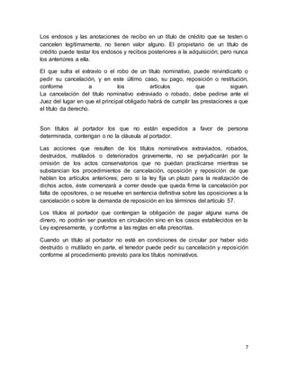 Los endosos y las anotaciones de recibo en un título de crédito que se testen o 
cancelen legítimamente, no tienen valor alguno. El propietario de un título de 
crédito puede testar los endosos y recibos posteriores a la adquisición; pero nunca 
los anteriores a ella. 
El que sufra el extravío o el robo de un título nominativo, puede reivindicarlo o 
pedir su cancelación, y en este último caso, su pago, reposición o restitución, 
conforme a los artículos que siguen. 
La cancelación del título nominativo extraviado o robado, debe pedirse ante el 
Juez del lugar en que el principal obligado habrá de cumplir las prestaciones a que 
el título da derecho. 
Son títulos al portador los que no están expedidos a favor de persona 
determinada, contengan o no la cláusula al portador. 
Las acciones que resulten de los títulos nominativos extraviados, robados, 
destruidos, mutilados o deteriorados gravemente, no se perjudicarán por la 
omisión de los actos conservatorios que no puedan practicarse mientras se 
substancian los procedimientos de cancelación, oposición y reposición de que 
hablan los artículos anteriores; pero si la ley fija un plazo para la realización de 
dichos actos, éste comenzará a correr desde que queda firme la cancelación por 
falta de opositores, o se resuelve en sentencia definitiva sobre las oposiciones a la 
cancelación o sobre la demanda de reposición en los términos del artículo 57. 
Los títulos al portador que contengan la obligación de pagar alguna suma de 
dinero, no podrán ser puestos en circulación sino en los casos establecidos en la 
Ley expresamente, y conforme a las reglas en ella prescritas. 
Cuando un título al portador no esté en condiciones de circular por haber sido 
destruido o mutilado en parte, el tenedor puede pedir su cancelación y reposición 
conforme al procedimiento previsto para los títulos nominativos. 
7 
 