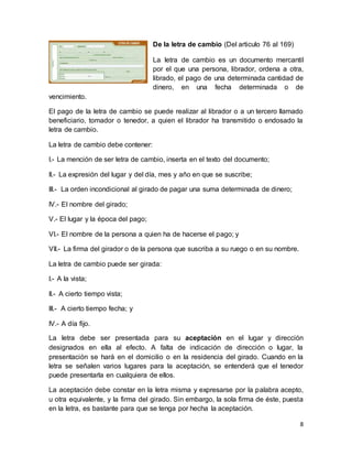 8 
De la letra de cambio (Del articulo 76 al 169) 
La letra de cambio es un documento mercantil 
por el que una persona, librador, ordena a otra, 
librado, el pago de una determinada cantidad de 
dinero, en una fecha determinada o de 
vencimiento. 
El pago de la letra de cambio se puede realizar al librador o a un tercero llamado 
beneficiario, tomador o tenedor, a quien el librador ha transmitido o endosado la 
letra de cambio. 
La letra de cambio debe contener: 
I.- La mención de ser letra de cambio, inserta en el texto del documento; 
II.- La expresión del lugar y del día, mes y año en que se suscribe; 
III.- La orden incondicional al girado de pagar una suma determinada de dinero; 
IV.- El nombre del girado; 
V.- El lugar y la época del pago; 
VI.- El nombre de la persona a quien ha de hacerse el pago; y 
VII.- La firma del girador o de la persona que suscriba a su ruego o en su nombre. 
La letra de cambio puede ser girada: 
I.- A la vista; 
II.- A cierto tiempo vista; 
III.- A cierto tiempo fecha; y 
IV.- A día fijo. 
La letra debe ser presentada para su aceptación en el lugar y dirección 
designados en ella al efecto. A falta de indicación de dirección o lugar, la 
presentación se hará en el domicilio o en la residencia del girado. Cuando en la 
letra se señalen varios lugares para la aceptación, se entenderá que el tenedor 
puede presentarla en cualquiera de ellos. 
La aceptación debe constar en la letra misma y expresarse por la palabra acepto, 
u otra equivalente, y la firma del girado. Sin embargo, la sola firma de éste, puesta 
en la letra, es bastante para que se tenga por hecha la aceptación. 
 