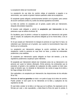 9 
La aceptación debe ser incondicional 
La aceptación de una letra de cambio obliga al aceptante a pagarla a su 
vencimiento, aun cuando el girador hubiere quebrado antes de la aceptación. 
El aceptante queda obligado cambiariamente también con el girador; pero carece 
de acción cambiaria contra él y contra los demás signatarios de la letra. 
La letra de cambio no aceptada por el girado, puede serlo por intervención, 
después del protesto respectivo. 
El tenedor está obligado a admitir la aceptación por intervención de las 
personas a que se refiere el artículo 92. 
Es facultativo para él admitir o rehusar la aceptación por intervención del girado 
que no aceptó, de cualquiera otra persona obligada ya en la misma letra, o de un 
tercero. 
Si el que acepta por intervención no designa la persona en cuyo favor lo hace, se 
entenderá que interviene por el girador, aun cuando la recomendación haya sido 
hecha por un endosante. 
La aceptación por intervención extingue la acción cambiaría por falta de 
aceptación, contra la persona en cuyo favor se hace, y contra los endosantes 
posteriores y sus avalistas. 
El aceptante por intervención queda obligado en favor del tenedor, y de los 
signatarios posteriores a aquél por quien interviene. 
El aceptante por intervención deberá dar inmediato aviso de su intervención a la 
persona por quien la hubiere efectuado. Dicha persona, los endosantes que la 
precedan, el girador y los avalistas de cualquiera de ellos, pueden en todo caso 
exigir al tenedor que, no obstante la intervención, les reciba el pago de la letra y 
les haga entrega de la misma. 
Son aplicables a la aceptación por intervención, las disposiciones de los artículos 
95 al 100. 
Mediante el aval se garantiza en todo o en parte el pago de la letra de cambio. 
Puede prestar el aval quien no ha intervenido en la letra y cualquiera de los 
signatarios de ella. 
El aval debe constar en la letra o en hoja que se le adhiera. Se expresará con la 
fórmula por aval, u otra equivalente, y debe llevar la firma de quien lo presta. A 
 