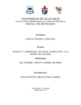 UNIVERSIDAD DE GUAYAQUIL
FACULTAD DE JURISPRUDENCIA Y CIENCIAS POLÍTICAS
ESCUELA DE SOCIOLOGIA
MATERIA:
CIENCIA POLITICA APLICADA
TEMAS:
ANALICE LA PROPUESTA DE HEGEL EN RELACIÓN A LA
TEORÍA DEL ESTADO.
PROFESOR:
MSc. MADRID TAMAYO ANDRES RICARDO
ESTUDIANTE:
VILLAVICENCIO BRAVO JESUS GABRIEL
GUAYAQUIL, ECUADOR
ENERO DEL 2017
 