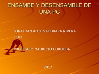 ENSAMBE Y DESENSAMBLE DE
         UNA PC


 JONATHAN ALEXIS PEDRAZA RIVERA
 1102


 PROFESOR: MAURICIO CORDOBA




               2012
 