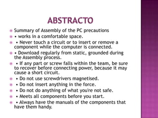    Summary of Assembly of the PC precautions
   • works in a comfortable space.
    • Never touch a circuit or to insert or remove a
    component while the computer is connected.
   • Download regularly from static, grounded during
    the Assembly process.
    • If any part or screw falls within the team, be sure
    to recover before connecting power, because it may
    cause a short circuit.
    • Do not use screwdrivers magnetised.
    • Do not insert anything in the force.
    • Do not do anything of what you're not safe.
    • Meets all components before you start.
    • Always have the manuals of the components that
    have them handy.
 