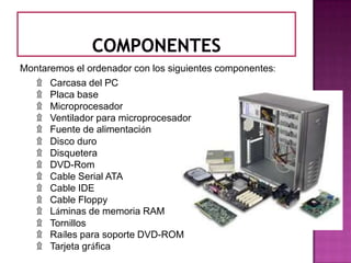 Montaremos el ordenador con los siguientes componentes:
   ۩ Carcasa del PC
   ۩ Placa base
   ۩ Microprocesador
   ۩ Ventilador para microprocesador
   ۩ Fuente de alimentación
   ۩ Disco duro
   ۩ Disquetera
   ۩ DVD-Rom
   ۩ Cable Serial ATA
   ۩ Cable IDE
   ۩ Cable Floppy
   ۩ Láminas de memoria RAM
   ۩ Tornillos
   ۩ Raíles para soporte DVD-ROM
   ۩ Tarjeta gráfica
 
