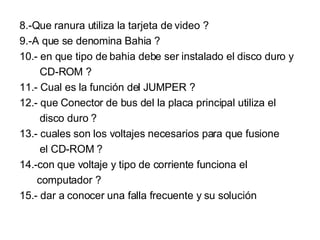 8.-Que ranura utiliza la tarjeta de video ? 9.-A que se denomina Bahia ? 10.- en que tipo de bahia debe ser instalado el disco duro y CD-ROM ? 11.- Cual es la función del JUMPER ? 12.- que Conector de bus del la placa principal utiliza el  disco duro ? 13.- cuales son los voltajes necesarios para que fusione el CD-ROM ? 14.-con que voltaje y tipo de corriente funciona el computador ? 15.- dar a conocer una falla frecuente y su solución 