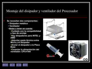 Montaje del disipador y ventilador del  Procesador Se necesitan dos componentes: Disipador metálico Ventilador Notas a tener en cuenta: Cuidado con la compatibilidad y tipo de anclaje Hay disipadores para INTEL y AMD Adjuntar paste térmica entre Micro y el disipador Anclar el disipador a la Placa Base Conectar la alimentación del ventilador: CPU-FAN 