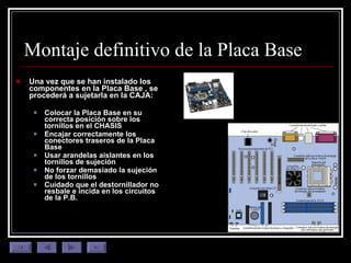 Montaje definitivo de la Placa Base Una vez que se han instalado los componentes en la Placa Base , se procederá a sujetarla en la CAJA: Colocar la Placa Base en su correcta posición sobre los tornillos en el CHASIS Encajar correctamente los conectores traseros de la Placa Base Usar arandelas aislantes en los tornillos de sujeción No forzar demasiado la sujeción de los tornillos Cuidado que el destornillador no resbale e incida en los circuitos de la P.B. 