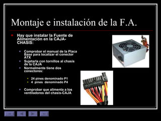 Montaje e instalación de la F.A. Hay que instalar la Fuente de Alimentación en la CAJA-CHASIS: Comprobar el manual de la Placa Base para localizar el conector ATX Sujetarla con tornillos al chasis de la CAJA Normalmente tiene dos conectores: 24 pines denominado P1 4  pines  denominado P4 Comprobar que alimenta a los ventiladores del chasis-CAJA   