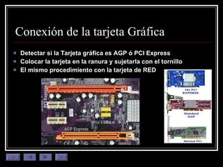 Conexión de la tarjeta Gráfica Detectar si la Tarjeta gráfica es AGP ó PCI Express Colocar la tarjeta en la ranura y sujetarla con el tornillo El mismo procedimiento con la tarjeta de RED 