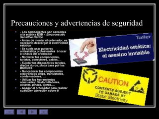 Precauciones y advertencias de seguridad - Los componentes son sensibles a la estática ESD -  Electroestatic Sensitive Device - Antes de montar el ordenador, es necesario descargar la electricidad estática  - Se suele usar pulseras antiestática profesionales  ó tocar el chasis del ordenador  - No forzar los componentes, tarjetas, conectores, cables,… - Sujetar los dispositivos tarjetas, discos duros, placa base por los BORDES - Nunca tocar los componentes electrónicos chips, transistores, condensadores, …  - Utilizar las herramientas adecuadas: Destornilladores, alicates, pinzas, tijeras,… - Apagar el ordenador para realizar cualquier operación sobre él 