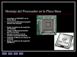 Montaje del Procesador en la Placa Base Localizar el SOCKET en la Placa Base Incrustar el Microprocesador dentro del Socket:  Subir la palanca de sujeción del Socket Coger el Microprocesador por los bordes Alinear el micro con la muesca correspondiente Insertar el Micro sin forzar la entrada Bajar la palanca de sujeción del Micro 