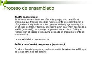Proceso de ensamblado
TASM: Ensamblador
Se le llama ensamblador no sólo al lenguaje; sino también al
programa que traduce el código fuente escrito en ensamblador, a
código objeto, equivalente a los opcodes en lenguaje de máquina.
En el caso de 8086 y familia, el ensamblador, sea TASM (Borland) o
MASM (Microsoft), se encarga de generar los archivos .OBJ que
representan el código de máquina asociado al programa fuente en
ensamblador.
La sintaxis básica para su uso es:
TASM <nombre del programa> {opciones}
En el nombre del programa, podemos omitir la extensión .ASM, que
es la que tenemos por defecto.
 