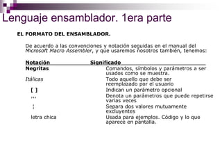 Lenguaje ensamblador. 1era parte
EL FORMATO DEL ENSAMBLADOR.
De acuerdo a las convenciones y notación seguidas en el manual del
Microsoft Macro Assembler, y que usaremos nosotros también, tenemos:
Notación Significado
Negritas Comandos, símbolos y parámetros a ser
usados como se muestra.
Itálicas Todo aquello que debe ser
reemplazado por el usuario
[ ] Indican un parámetro opcional
,,, Denota un parámetros que puede repetirse
varias veces
¦ Separa dos valores mutuamente
excluyentes
letra chica Usada para ejemplos. Código y lo que
aparece en pantalla.
 