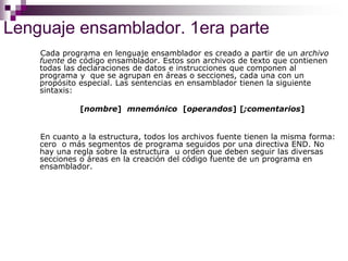Lenguaje ensamblador. 1era parte
Cada programa en lenguaje ensamblador es creado a partir de un archivo
fuente de código ensamblador. Estos son archivos de texto que contienen
todas las declaraciones de datos e instrucciones que componen al
programa y que se agrupan en áreas o secciones, cada una con un
propósito especial. Las sentencias en ensamblador tienen la siguiente
sintaxis:
[nombre] mnemónico [operandos] [;comentarios]
En cuanto a la estructura, todos los archivos fuente tienen la misma forma:
cero o más segmentos de programa seguidos por una directiva END. No
hay una regla sobre la estructura u orden que deben seguir las diversas
secciones o áreas en la creación del código fuente de un programa en
ensamblador.
 