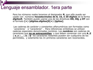 Lenguaje ensamblador. 1era parte
Para los números reales tenemos al designador R, que sólo puede ser
usado con números hexadecimales de 8, 16, ó 20 dígitos de la forma
dígitosR. También puede usarse una de las directivas DD, DQ, y DT con
el formato [+¦-]dígitos.dígitos[E[+¦-]igitos].
Las cadenas de carácter y constantes alfanuméricas son formadas como
´caracteres´ o "caracteres" . Para referencias simbólicas se utilizan
cadenas especiales denominadas nombres. Los nombres son cadenas de
caracteres que no se entrecomillan y que deben comenzar con una A..Z
¦ a..z ¦ _ ¦ $ ¦ @ los caracteres restantes pueden ser cualquiera de los
permitidos, y solamente los 31 primeros caracteres son reconocidos.
 