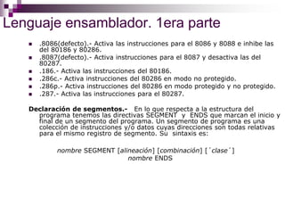 Lenguaje ensamblador. 1era parte
 .8086(defecto).- Activa las instrucciones para el 8086 y 8088 e inhibe las
del 80186 y 80286.
 .8087(defecto).- Activa instrucciones para el 8087 y desactiva las del
80287.
 .186.- Activa las instrucciones del 80186.
 .286c.- Activa instrucciones del 80286 en modo no protegido.
 .286p.- Activa instrucciones del 80286 en modo protegido y no protegido.
 .287.- Activa las instrucciones para el 80287.
Declaración de segmentos.- En lo que respecta a la estructura del
programa tenemos las directivas SEGMENT y ENDS que marcan el inicio y
final de un segmento del programa. Un segmento de programa es una
colección de instrucciones y/o datos cuyas direcciones son todas relativas
para el mismo registro de segmento. Su sintaxis es:
nombre SEGMENT [alineación] [combinación] [´clase´]
nombre ENDS
 