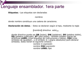Lenguaje ensamblador. 1era parte
Etiquetas.- Las etiquetas son declaradas
nombre:
donde nombre constituye una cadena de caracteres.
Declaración de datos.- Estos se declaran según el tipo, mediante la regla
[nombre] directiva valor,,,
donde directiva puede ser DB (bytes), DW (palabras), DD (palabra doble),
DQ (palabra cuádruple), DT (diez bytes). También pueden usarse las
directivas LABEL (crea etiquetas de instrucciones o datos), EQU (crea
símbolos de igualdad) , y el símbolo = ( asigna absolutos) para declarar
símbolos. Estos tienen la siguiente sintaxis:
nombre = expresión
nombre EQU expresión
nombre LABEL tipo
 