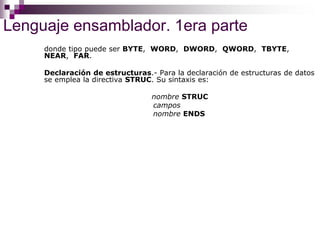 Lenguaje ensamblador. 1era parte
donde tipo puede ser BYTE, WORD, DWORD, QWORD, TBYTE,
NEAR, FAR.
Declaración de estructuras.- Para la declaración de estructuras de datos
se emplea la directiva STRUC. Su sintaxis es:
nombre STRUC
campos
nombre ENDS
 