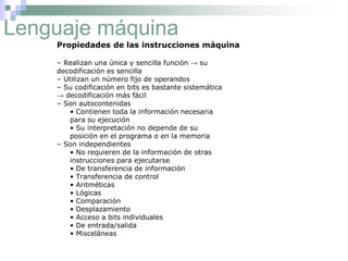 Lenguaje máquina
Propiedades de las instrucciones máquina
– Realizan una única y sencilla función → su
decodificación es sencilla
– Utilizan un número fijo de operandos
– Su codificación en bits es bastante sistemática
→ decodificación más fácil
– Son autocontenidas
• Contienen toda la información necesaria
para su ejecución
• Su interpretación no depende de su
posición en el programa o en la memoria
– Son independientes
• No requieren de la información de otras
instrucciones para ejecutarse
• De transferencia de información
• Transferencia de control
• Aritméticas
• Lógicas
• Comparación
• Desplazamiento
• Acceso a bits individuales
• De entrada/salida
• Misceláneas
 