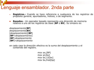 Lenguaje ensamblador. 2nda parte
• Registros.- Cuando se hace referencia a cualquiera de los registros de
propósito general, apuntadores, índices, o de segmento.
 Basados.- Un operador basado representa una dirección de memoria
relativa a uno de los registros de base (BP o BX). Su sintaxis es:
desplazamiento[BP]
desplazamiento[BX]
[desplazamiento][BP]
[BP+desplazamiento]
[BP].desplazamiento
[BP]+desplazamiento
en cada caso la dirección efectiva es la suma del desplazamiento y el
contenido del registro.
mov ax,[BP]
mov al,[bx]
mov bx,12[bx]
mov bx,fred[bp]
 