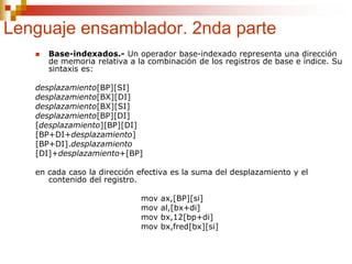 Lenguaje ensamblador. 2nda parte
 Base-indexados.- Un operador base-indexado representa una dirección
de memoria relativa a la combinación de los registros de base e índice. Su
sintaxis es:
desplazamiento[BP][SI]
desplazamiento[BX][DI]
desplazamiento[BX][SI]
desplazamiento[BP][DI]
[desplazamiento][BP][DI]
[BP+DI+desplazamiento]
[BP+DI].desplazamiento
[DI]+desplazamiento+[BP]
en cada caso la dirección efectiva es la suma del desplazamiento y el
contenido del registro.
mov ax,[BP][si]
mov al,[bx+di]
mov bx,12[bp+di]
mov bx,fred[bx][si]
 