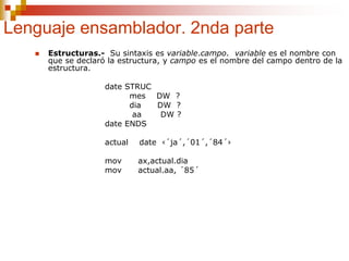 Lenguaje ensamblador. 2nda parte
 Estructuras.- Su sintaxis es variable.campo. variable es el nombre con
que se declaró la estructura, y campo es el nombre del campo dentro de la
estructura.
date STRUC
mes DW ?
dia DW ?
aa DW ?
date ENDS
actual date ‹´ja´,´01´,´84´›
mov ax,actual.dia
mov actual.aa, ´85´
 