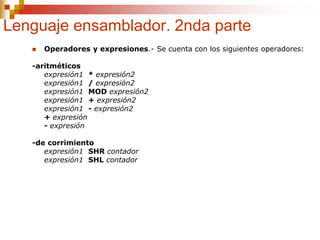 Lenguaje ensamblador. 2nda parte
 Operadores y expresiones.- Se cuenta con los siguientes operadores:
-aritméticos
expresión1 * expresión2
expresión1 / expresión2
expresión1 MOD expresión2
expresión1 + expresión2
expresión1 - expresión2
+ expresión
- expresión
-de corrimiento
expresión1 SHR contador
expresión1 SHL contador
 
