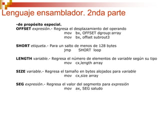 Lenguaje ensamblador. 2nda parte
-de propósito especial.
OFFSET expresión.- Regresa el desplazamiento del operando
mov bx, OFFSET dgroup:array
mov bx, offset subrout3
SHORT etiqueta.- Para un salto de menos de 128 bytes
jmp SHORT loop
LENGTH variable.- Regresa el número de elementos de variable según su tipo
mov cx,length array
SIZE variable.- Regresa el tamaño en bytes alojados para variable
mov cx,size array
SEG expresión.- Regresa el valor del segmento para expresión
mov ax, SEG saludo
 