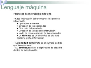 Lenguaje máquina
Formatos de instrucción máquina
• Cada instrucción debe contener la siguiente
información
• Operación a realizar
• Dirección de los operandos
• Dirección del resultado
• Dirección de la siguiente instrucción
• Modo de representación de los operandos
• Un formato es un conjunto de bits que
contiene dicha información
– La longitud del formato es el número de bits
que lo componen
– Su estructura es el el significado de cada bit
dentro de la instrucción
 