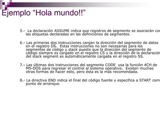 Ejemplo “Hola mundo!!”
5.- La declaración ASSUME indica que registros de segmento se asociarán con
las etiquetas declaradas en las definiciones de segmentos.
6.- Las primeras dos instrucciones cargan la dirección del segmento de datos
en el registro DS. Estas instrucciones no son necesarias para los
segmentos de código y stack puesto que la dirección del segmento de
código siempre es cargado en el registro CS y la dirección de la declaración
del stack segment es automáticamente cargada en el registro SS.
7.- Las últimas dos instrucciones del segmento CODE usa la función 4CH de
MS-DOS para regresar el control al sistema operativo. Existen muchas
otras formas de hacer esto, pero ésta es la más recomendada.
8.- La directiva END indica el final del código fuente y especifica a START como
punto de arranque.
 